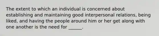 The extent to which an individual is concerned about establishing and maintaining good interpersonal relations, being liked, and having the people around him or her get along with one another is the need for ______.