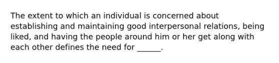 The extent to which an individual is concerned about establishing and maintaining good interpersonal relations, being liked, and having the people around him or her get along with each other defines the need for ______.