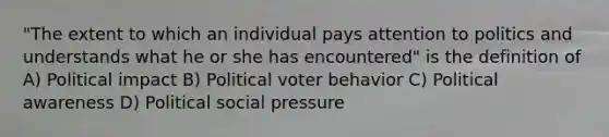 "The extent to which an individual pays attention to politics and understands what he or she has encountered" is the definition of A) Political impact B) Political voter behavior C) Political awareness D) Political social pressure