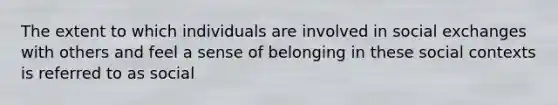 The extent to which individuals are involved in social exchanges with others and feel a sense of belonging in these social contexts is referred to as social