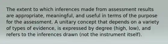 The extent to which inferences made from assessment results are appropriate, meaningful, and useful in terms of the purpose for the assessment. A unitary concept that depends on a variety of types of evidence, is expressed by degree (high, low), and refers to the inferences drawn (not the instrument itself).