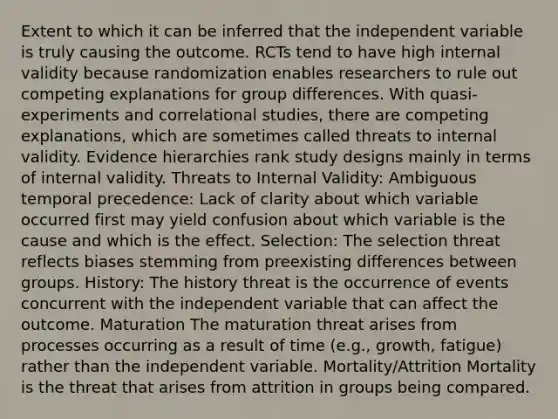 Extent to which it can be inferred that the independent variable is truly causing the outcome. RCTs tend to have high internal validity because randomization enables researchers to rule out competing explanations for group differences. With quasi- experiments and correlational studies, there are competing explanations, which are sometimes called threats to internal validity. Evidence hierarchies rank study designs mainly in terms of internal validity. Threats to Internal Validity: Ambiguous temporal precedence: Lack of clarity about which variable occurred first may yield confusion about which variable is the cause and which is the effect. Selection: The selection threat reflects biases stemming from preexisting differences between groups. History: The history threat is the occurrence of events concurrent with the independent variable that can affect the outcome. Maturation The maturation threat arises from processes occurring as a result of time (e.g., growth, fatigue) rather than the independent variable. Mortality/Attrition Mortality is the threat that arises from attrition in groups being compared.