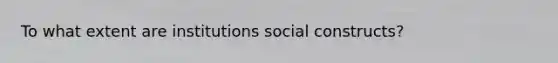 To what extent are institutions social constructs?