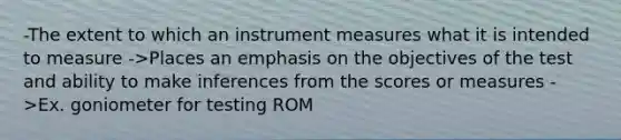 -The extent to which an instrument measures what it is intended to measure ->Places an emphasis on the objectives of the test and ability to make inferences from the scores or measures ->Ex. goniometer for testing ROM