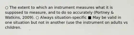 ○ The extent to which an instrument measures what it is supposed to measure, and to do so accurately (Portney & Watkins, 2009). ○ Always situation-specific ■ May be valid in one situation but not in another (use the instrument on adults vs children.