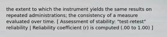 the extent to which the instrument yields the same results on repeated administrations; the consistency of a measure evaluated over time. [ Assessment of stability: "test-retest" reliability | Reliability coefficient (r) is computed (.00 to 1.00) ]