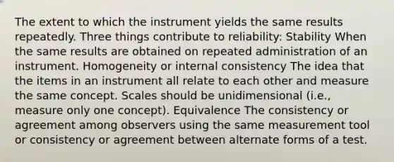 The extent to which the instrument yields the same results repeatedly. Three things contribute to reliability: Stability When the same results are obtained on repeated administration of an instrument. Homogeneity or internal consistency The idea that the items in an instrument all relate to each other and measure the same concept. Scales should be unidimensional (i.e., measure only one concept). Equivalence The consistency or agreement among observers using the same measurement tool or consistency or agreement between alternate forms of a test.