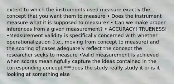 extent to which the instruments used measure exactly the concept that you want them to measure • Does the instrument measure what it is supposed to measure? • Can we make proper inferences from a given measurement? • ACCURACY! TRUENESS! •Measurement validity is specifically concerned with whether operationalization (i.e., moving from concept to measure) and the scoring of cases adequately reflect the concept the researcher seeks to measure •Valid measurement is achieved when scores meaningfully capture the ideas contained in the corresponding concept ***does the study really study it or is it looking at something else