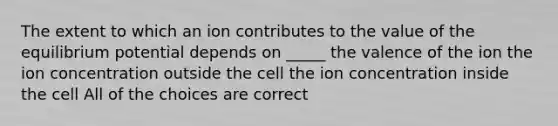 The extent to which an ion contributes to the value of the equilibrium potential depends on _____ the valence of the ion the ion concentration outside the cell the ion concentration inside the cell All of the choices are correct