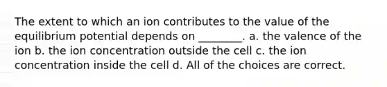 The extent to which an ion contributes to the value of the equilibrium potential depends on ________. a. the valence of the ion b. the ion concentration outside the cell c. the ion concentration inside the cell d. All of the choices are correct.