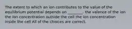 The extent to which an ion contributes to the value of the equilibrium potential depends on ________. the valence of the ion the ion concentration outside the cell the ion concentration inside the cell All of the choices are correct.