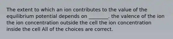 The extent to which an ion contributes to the value of the equilibrium potential depends on ________. the valence of the ion the ion concentration outside the cell the ion concentration inside the cell All of the choices are correct.