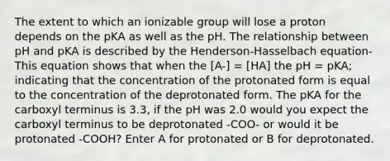 The extent to which an ionizable group will lose a proton depends on the pKA as well as the pH. The relationship between pH and pKA is described by the Henderson-Hasselbach equation- This equation shows that when the [A-] = [HA] the pH = pKA; indicating that the concentration of the protonated form is equal to the concentration of the deprotonated form. The pKA for the carboxyl terminus is 3.3, if the pH was 2.0 would you expect the carboxyl terminus to be deprotonated -COO- or would it be protonated -COOH? Enter A for protonated or B for deprotonated.