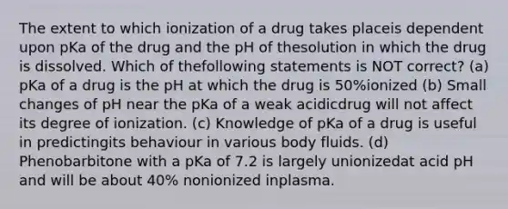 The extent to which ionization of a drug takes placeis dependent upon pKa of the drug and the pH of thesolution in which the drug is dissolved. Which of thefollowing statements is NOT correct? (a) pKa of a drug is the pH at which the drug is 50%ionized (b) Small changes of pH near the pKa of a weak acidicdrug will not affect its degree of ionization. (c) Knowledge of pKa of a drug is useful in predictingits behaviour in various body fluids. (d) Phenobarbitone with a pKa of 7.2 is largely unionizedat acid pH and will be about 40% nonionized inplasma.