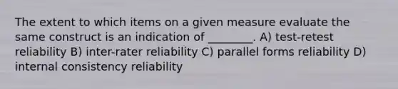 The extent to which items on a given measure evaluate the same construct is an indication of ________. A) test-retest reliability B) inter-rater reliability C) parallel forms reliability D) internal consistency reliability