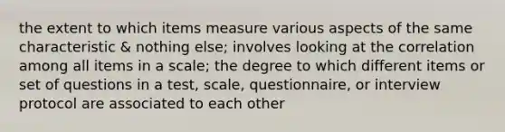 the extent to which items measure various aspects of the same characteristic & nothing else; involves looking at the correlation among all items in a scale; the degree to which different items or set of questions in a test, scale, questionnaire, or interview protocol are associated to each other