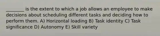 ________ is the extent to which a job allows an employee to make decisions about scheduling different tasks and deciding how to perform them. A) Horizontal loading B) Task identity C) Task significance D) Autonomy E) Skill variety