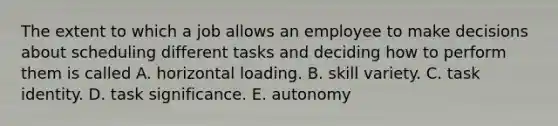 The extent to which a job allows an employee to make decisions about scheduling different tasks and deciding how to perform them is called A. horizontal loading. B. skill variety. C. task identity. D. task significance. E. autonomy