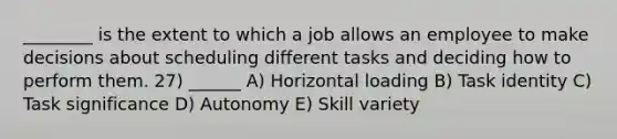 ________ is the extent to which a job allows an employee to make decisions about scheduling different tasks and deciding how to perform them. 27) ______ A) Horizontal loading B) Task identity C) Task significance D) Autonomy E) Skill variety