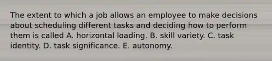 The extent to which a job allows an employee to make decisions about scheduling different tasks and deciding how to perform them is called A. horizontal loading. B. skill variety. C. task identity. D. task significance. E. autonomy.