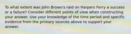 To what extent was John Brown's raid on Harpers Ferry a success or a failure? Consider different points of view when constructing your answer. Use your knowledge of the time period and specific evidence from the primary sources above to support your answer.