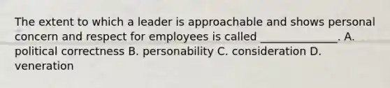 The extent to which a leader is approachable and shows personal concern and respect for employees is called ______________. A. political correctness B. personability C. consideration D. veneration