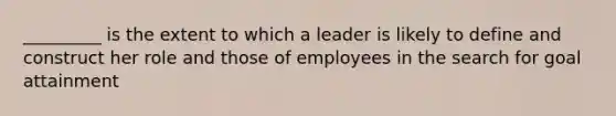 _________ is the extent to which a leader is likely to define and construct her role and those of employees in the search for goal attainment