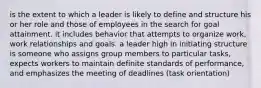 is the extent to which a leader is likely to define and structure his or her role and those of employees in the search for goal attainment. it includes behavior that attempts to organize work, work relationships and goals. a leader high in initiating structure is someone who assigns group members to particular tasks, expects workers to maintain definite standards of performance, and emphasizes the meeting of deadlines (task orientation)