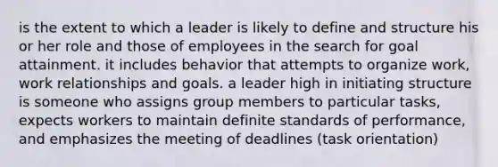 is the extent to which a leader is likely to define and structure his or her role and those of employees in the search for goal attainment. it includes behavior that attempts to organize work, work relationships and goals. a leader high in initiating structure is someone who assigns group members to particular tasks, expects workers to maintain definite standards of performance, and emphasizes the meeting of deadlines (task orientation)