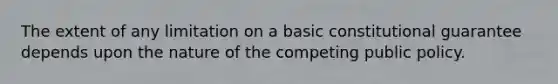 The extent of any limitation on a basic constitutional guarantee depends upon the nature of the competing public policy.