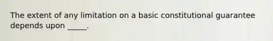 The extent of any limitation on a basic constitutional guarantee depends upon _____.