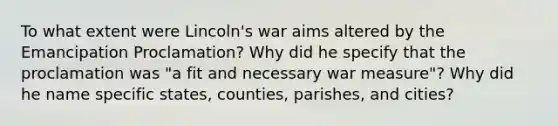 To what extent were Lincoln's war aims altered by the Emancipation Proclamation? Why did he specify that the proclamation was "a fit and necessary war measure"? Why did he name specific states, counties, parishes, and cities?