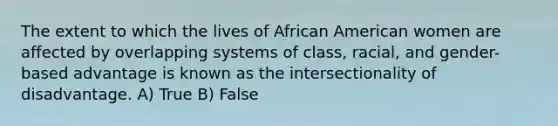 The extent to which the lives of African American women are affected by overlapping systems of class, racial, and gender-based advantage is known as the intersectionality of disadvantage. A) True B) False