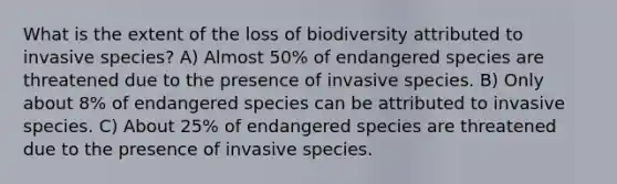 What is the extent of the loss of biodiversity attributed to invasive species? A) Almost 50% of endangered species are threatened due to the presence of invasive species. B) Only about 8% of endangered species can be attributed to invasive species. C) About 25% of endangered species are threatened due to the presence of invasive species.