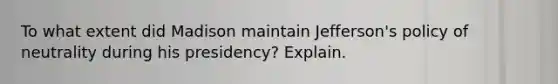 To what extent did Madison maintain Jefferson's policy of neutrality during his presidency? Explain.