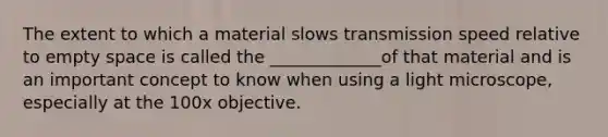 The extent to which a material slows transmission speed relative to empty space is called the _____________of that material and is an important concept to know when using a light microscope, especially at the 100x objective.