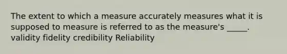 The extent to which a measure accurately measures what it is supposed to measure is referred to as the measure's _____. validity fidelity credibility Reliability