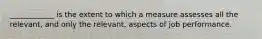 ____________ is the extent to which a measure assesses all the relevant, and only the relevant, aspects of job performance.