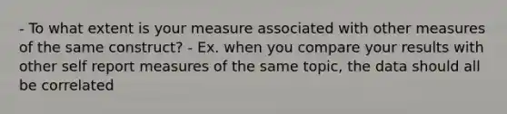 - To what extent is your measure associated with other measures of the same construct? - Ex. when you compare your results with other self report measures of the same topic, the data should all be correlated