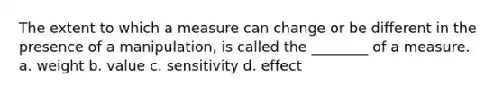 The extent to which a measure can change or be different in the presence of a manipulation, is called the ________ of a measure. a. weight b. value c. sensitivity d. effect