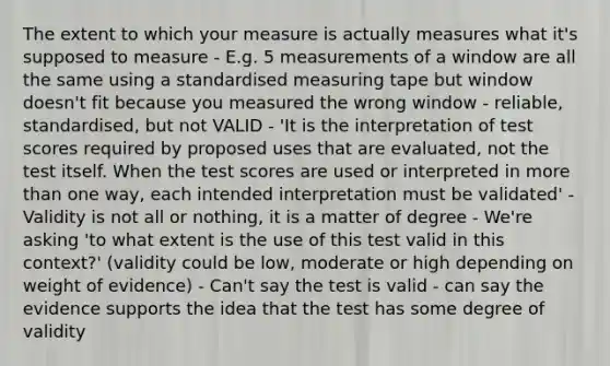 The extent to which your measure is actually measures what it's supposed to measure - E.g. 5 measurements of a window are all the same using a standardised measuring tape but window doesn't fit because you measured the wrong window - reliable, standardised, but not VALID - 'It is the interpretation of test scores required by proposed uses that are evaluated, not the test itself. When the test scores are used or interpreted in more than one way, each intended interpretation must be validated' - Validity is not all or nothing, it is a matter of degree - We're asking 'to what extent is the use of this test valid in this context?' (validity could be low, moderate or high depending on weight of evidence) - Can't say the test is valid - can say the evidence supports the idea that the test has some degree of validity