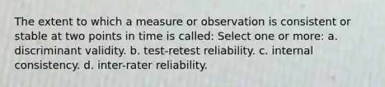 The extent to which a measure or observation is consistent or stable at two points in time is called: Select one or more: a. discriminant validity. b. test-retest reliability. c. internal consistency. d. inter-rater reliability.