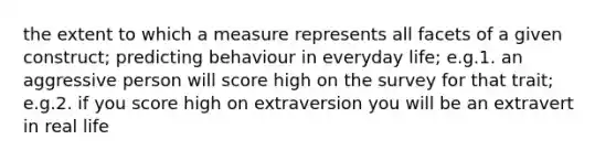 the extent to which a measure represents all facets of a given construct; predicting behaviour in everyday life; e.g.1. an aggressive person will score high on the survey for that trait; e.g.2. if you score high on extraversion you will be an extravert in real life