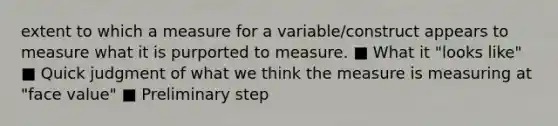 extent to which a measure for a variable/construct appears to measure what it is purported to measure. ■ What it "looks like" ■ Quick judgment of what we think the measure is measuring at "face value" ■ Preliminary step