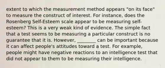 extent to which the measurement method appears "on its face" to measure the construct of interest. For instance, does the Rosenberg Self-Esteem scale appear to be measuring self-esteem? This is a very weak kind of evidence. The simple fact that a test seems to be measuring a particular construct is no guarantee that it is. However, ________ can be important because it can affect people's attitudes toward a test. For example, people might have negative reactions to an intelligence test that did not appear to them to be measuring their intelligence.