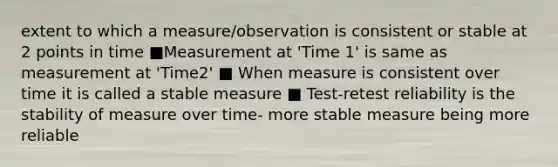 extent to which a measure/observation is consistent or stable at 2 points in time ■Measurement at 'Time 1' is same as measurement at 'Time2' ■ When measure is consistent over time it is called a stable measure ■ Test-retest reliability is the stability of measure over time- more stable measure being more reliable