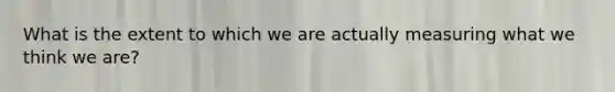 What is the extent to which we are actually measuring what we think we are?