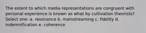 The extent to which media representations are congruent with personal experience is known as what by cultivation theorists? Select one: a. resonance b. mainstreaming c. fidelity d. indemnification e. coherence