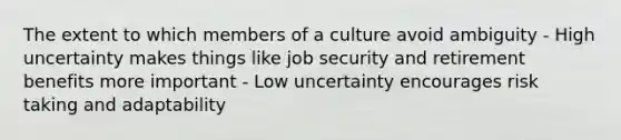 The extent to which members of a culture avoid ambiguity - High uncertainty makes things like job security and retirement benefits more important - Low uncertainty encourages risk taking and adaptability