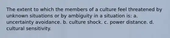 The extent to which the members of a culture feel threatened by unknown situations or by ambiguity in a situation is: a. uncertainty avoidance. b. culture shock. c. power distance. d. cultural sensitivity.